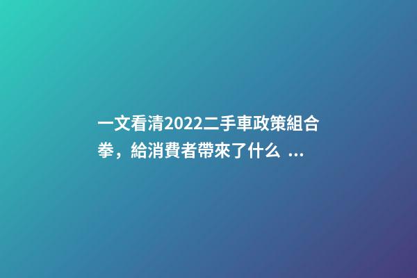 一文看清2022二手車政策組合拳，給消費者帶來了什么？